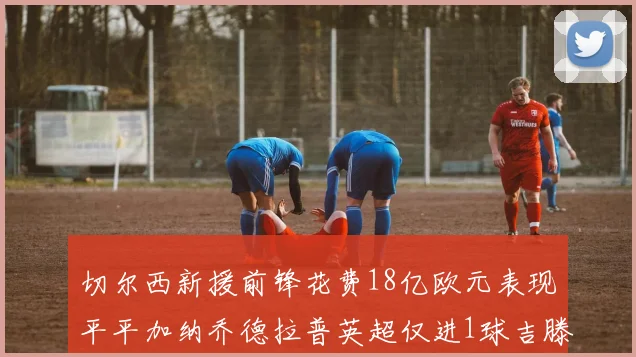 切尔西新援前锋花费18亿欧元表现平平加纳乔德拉普英超仅进1球吉滕斯无进球