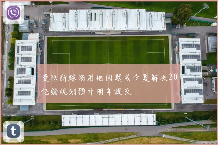 曼联新球场用地问题或今夏解决20亿镑规划预计明年提交