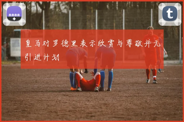 皇马对罗德里表示欣赏与尊敬并无引进计划