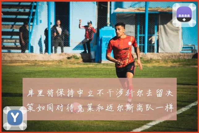 库里将保持中立不干涉科尔去留决策如同对待克莱和迈尔斯离队一样