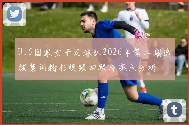 U15国家女子足球队2026年第二期选拔集训精彩视频回顾与亮点分析