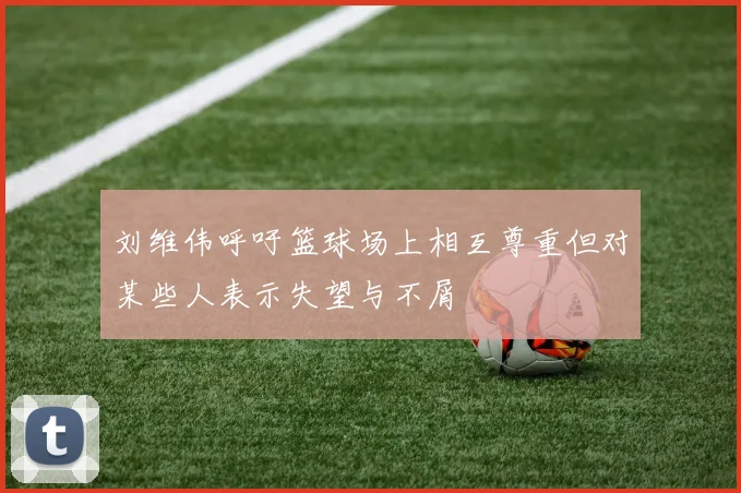 刘维伟呼吁篮球场上相互尊重但对某些人表示失望与不屑