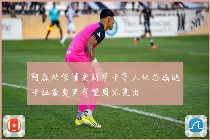 阿森纳伤情更新萨卡等人状态成谜卡拉菲奥里有望周末复出