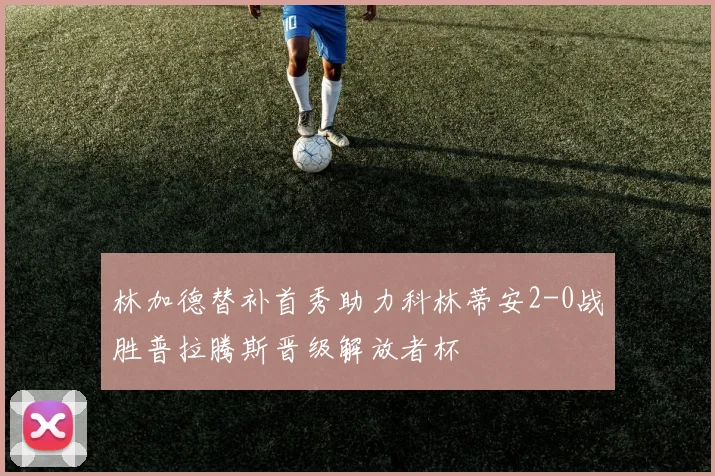 林加德替补首秀助力科林蒂安2-0战胜普拉腾斯晋级解放者杯