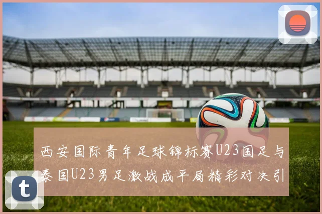 西安国际青年足球锦标赛U23国足与泰国U23男足激战成平局精彩对决引人关注