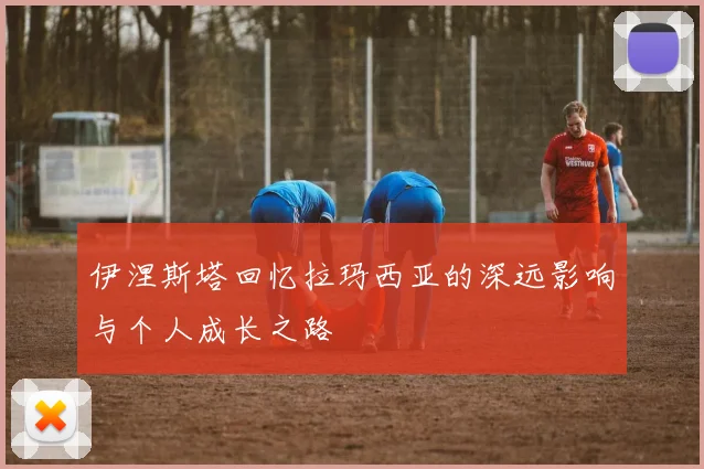 伊涅斯塔回忆拉玛西亚的深远影响与个人成长之路