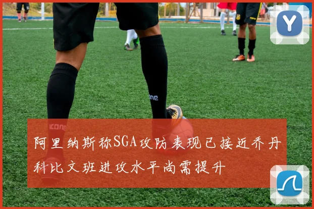 阿里纳斯称SGA攻防表现已接近乔丹科比文班进攻水平尚需提升