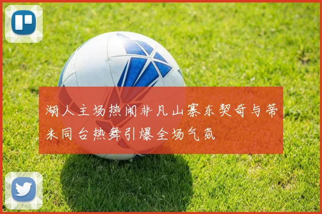 湖人主场热闹非凡山寨东契奇与蒂米同台热舞引爆全场气氛