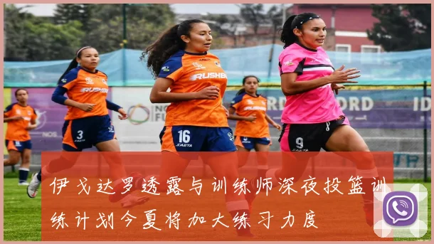 伊戈达罗透露与训练师深夜投篮训练计划今夏将加大练习力度
