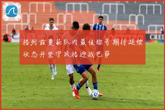 格列兹曼获队内最佳称号期待延续状态并坚守风格迎战巴萨