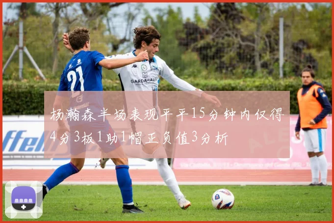 杨瀚森半场表现平平15分钟内仅得4分3板1助1帽正负值3分析