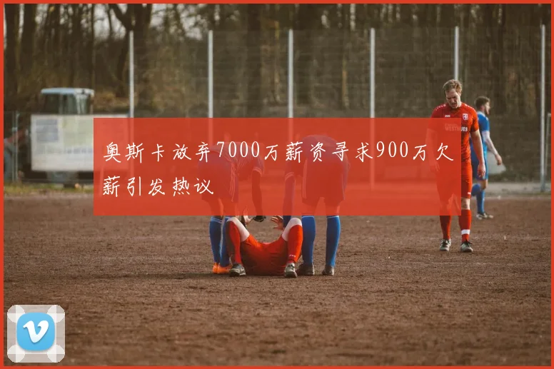 奥斯卡放弃7000万薪资寻求900万欠薪引发热议